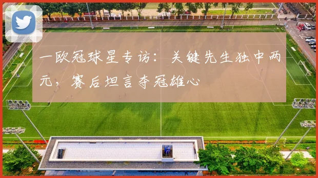一欧冠球星专访:关键先生独中两元,赛后坦言夺冠雄心