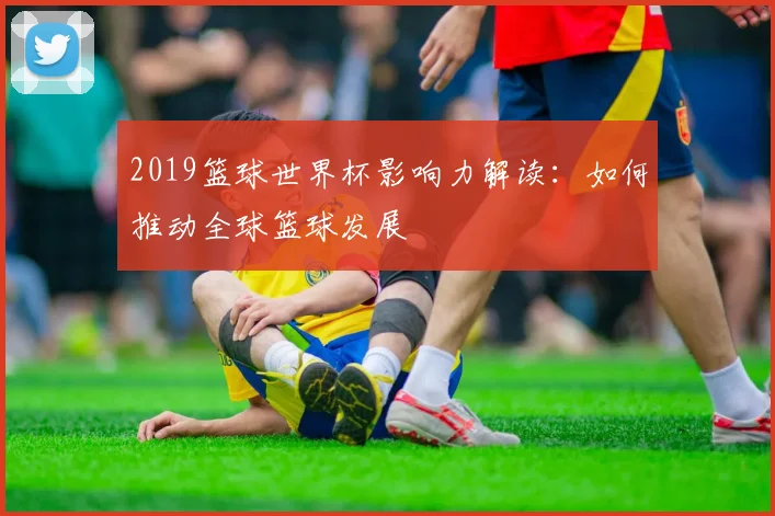2019篮球世界杯影响力解读：如何推动全球篮球发展