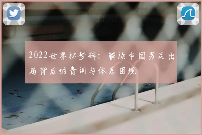 2022世界杯梦碎：解读中国男足出局背后的青训与体系困境