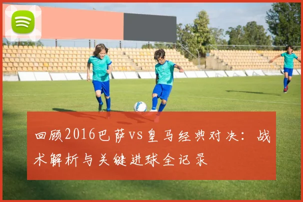 回顾2016巴萨vs皇马经典对决:战术解析与关键进球全记录