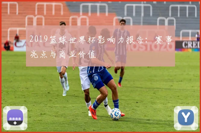 2019篮球世界杯影响力报告：赛事亮点与商业价值
