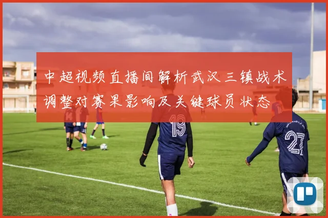 中超视频直播间解析武汉三镇战术调整对赛果影响及关键球员状态