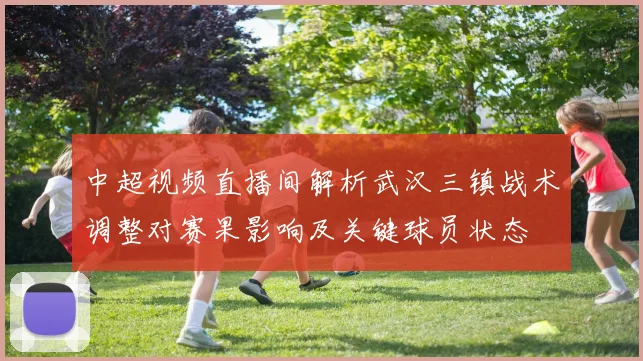 中超视频直播间解析武汉三镇战术调整对赛果影响及关键球员状态