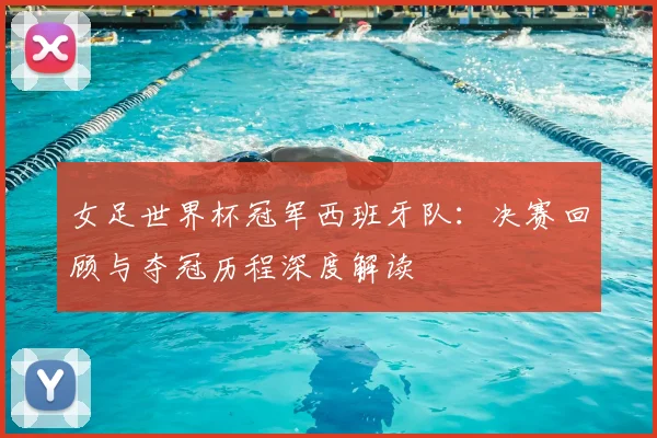 女足世界杯冠军西班牙队：决赛回顾与夺冠历程深度解读