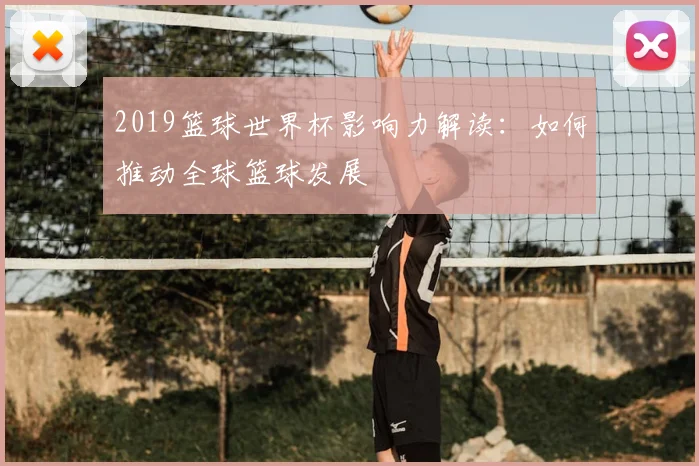 2019篮球世界杯影响力解读：如何推动全球篮球发展