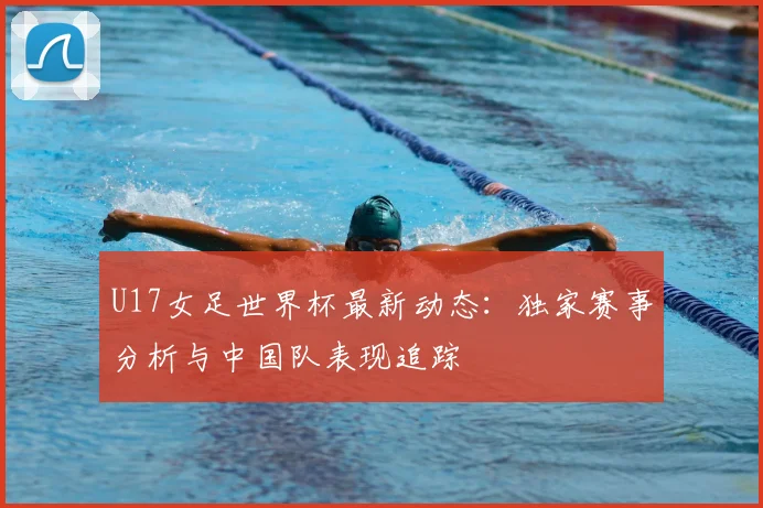 U17女足世界杯最新动态：独家赛事分析与中国队表现追踪