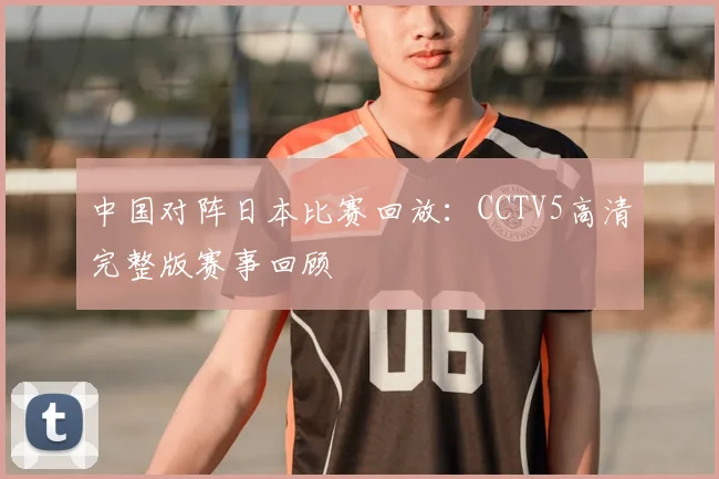 中国对阵日本比赛回放:CCTV5高清完整版赛事回顾