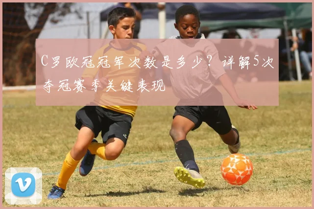 C罗欧冠冠军次数是多少?详解5次夺冠赛季关键表现