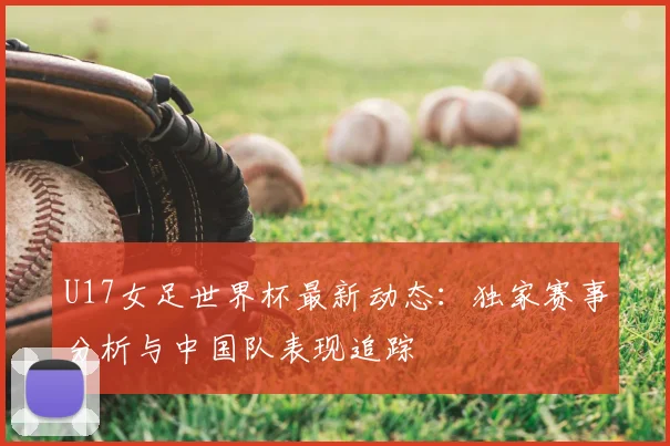 U17女足世界杯最新动态：独家赛事分析与中国队表现追踪