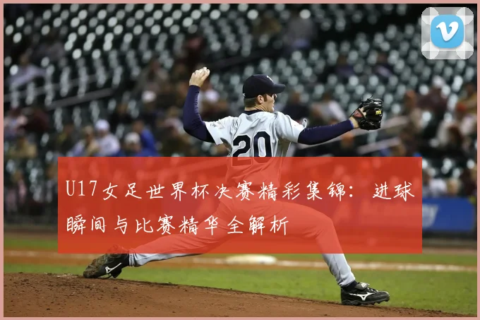 U17女足世界杯决赛精彩集锦：进球瞬间与比赛精华全解析
