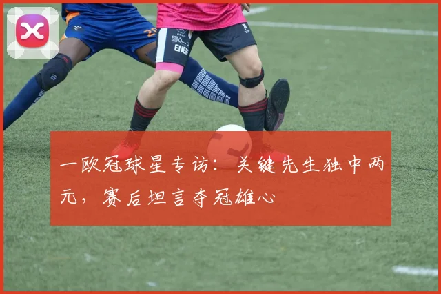 一欧冠球星专访：关键先生独中两元，赛后坦言夺冠雄心