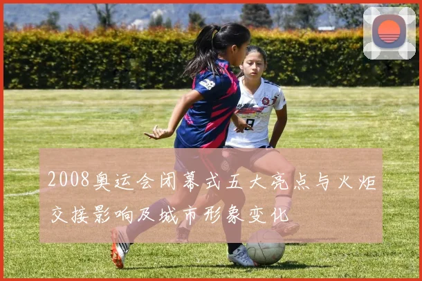 2008奥运会闭幕式五大亮点与火炬交接影响及城市形象变化