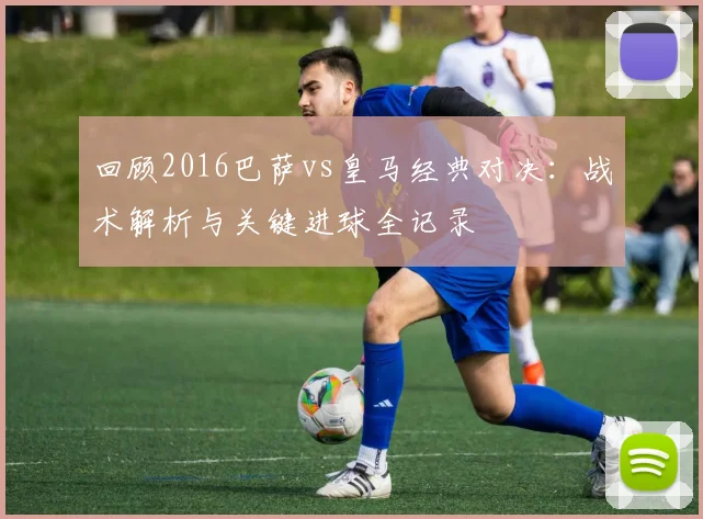 回顾2016巴萨vs皇马经典对决:战术解析与关键进球全记录