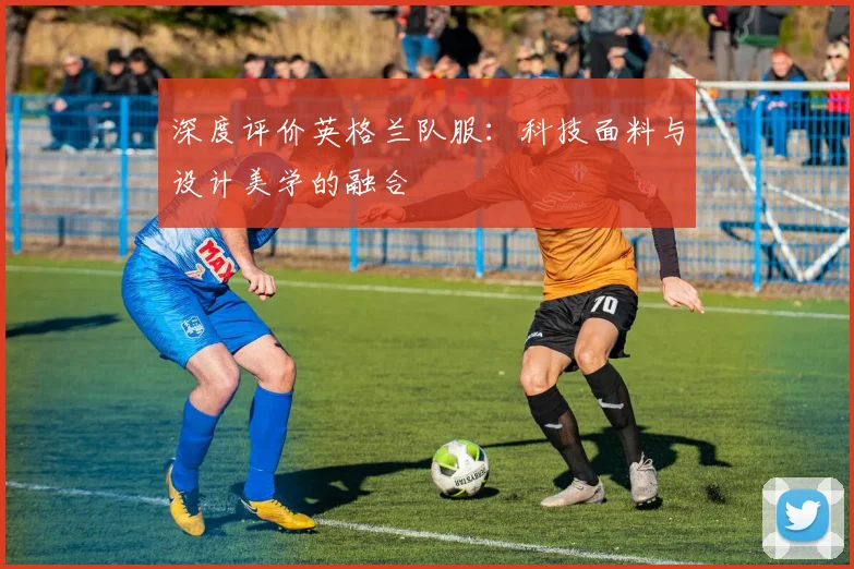 深度评价英格兰队服：科技面料与设计美学的融合