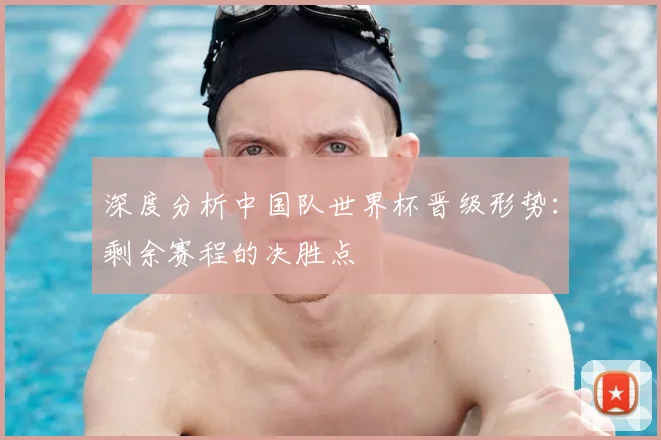 深度分析中国队世界杯晋级形势：剩余赛程的决胜点