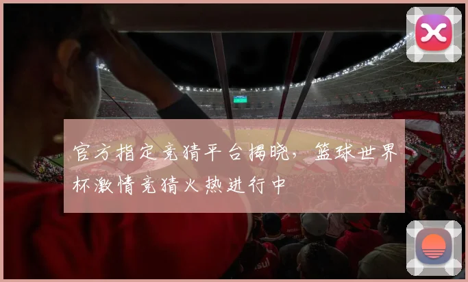 官方指定竞猜平台揭晓，篮球世界杯激情竞猜火热进行中