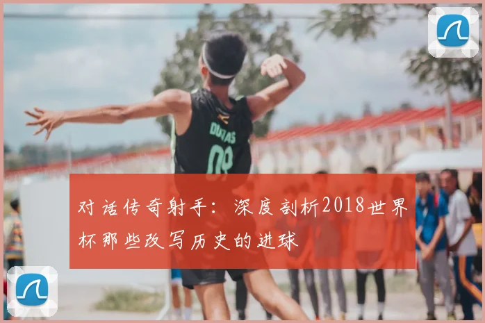 对话传奇射手：深度剖析2018世界杯那些改写历史的进球