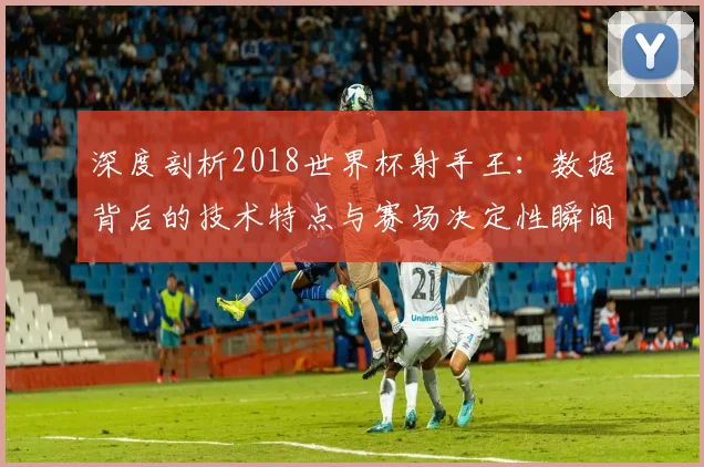 深度剖析2018世界杯射手王:数据背后的技术特点与赛场决定性瞬间