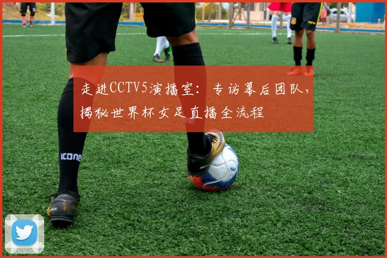 走进CCTV5演播室:专访幕后团队,揭秘世界杯女足直播全流程