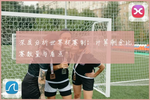 深度分析世界杯赛制：计算剩余比赛数量与看点