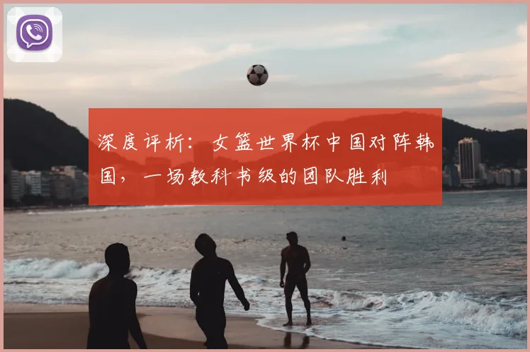 深度评析：女篮世界杯中国对阵韩国，一场教科书级的团队胜利