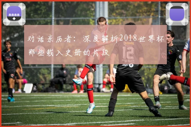 对话亲历者：深度解析2018世界杯那些载入史册的片段