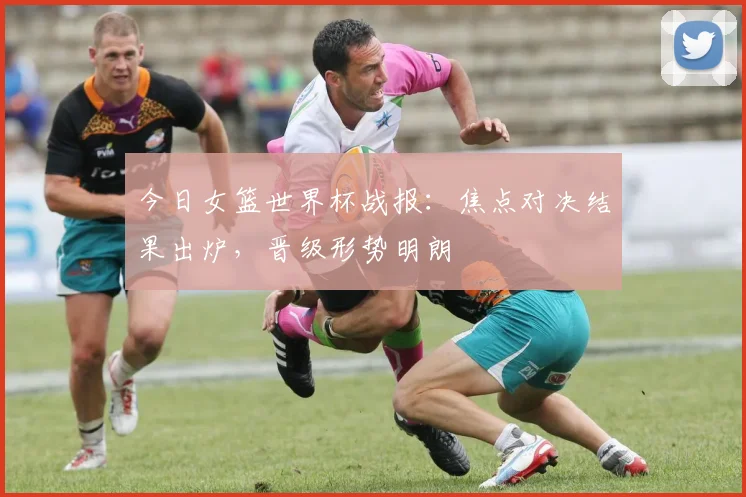 今日女篮世界杯战报:焦点对决结果出炉,晋级形势明朗