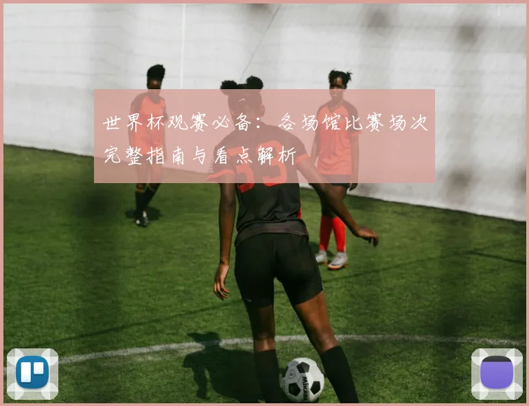 世界杯观赛必备：各场馆比赛场次完整指南与看点解析