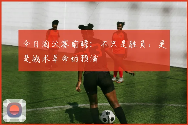 今日淘汰赛前瞻:不只是胜负,更是战术革命的预演