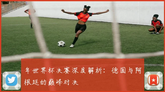 年世界杯决赛深度解析：德国与阿根廷的巅峰对决