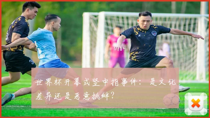 世界杯开幕式竖中指事件：是文化差异还是恶意挑衅？