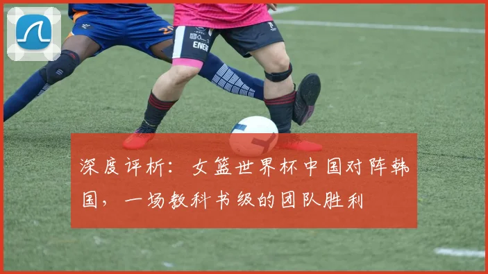深度评析:女篮世界杯中国对阵韩国,一场教科书级的团队胜利