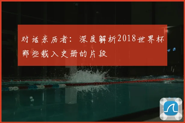 对话亲历者：深度解析2018世界杯那些载入史册的片段