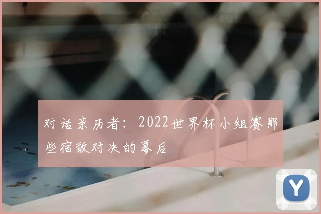 对话亲历者:2022世界杯小组赛那些宿敌对决的幕后