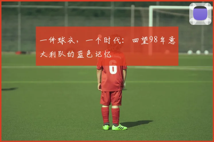 一件球衣,一个时代:回望98年意大利队的蓝色记忆