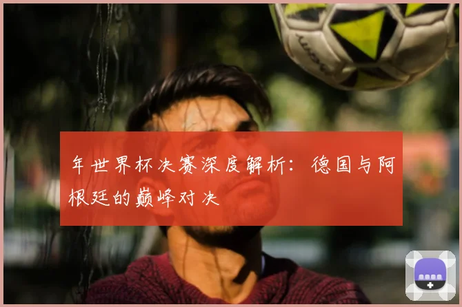 年世界杯决赛深度解析：德国与阿根廷的巅峰对决
