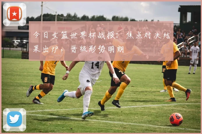 今日女篮世界杯战报:焦点对决结果出炉,晋级形势明朗