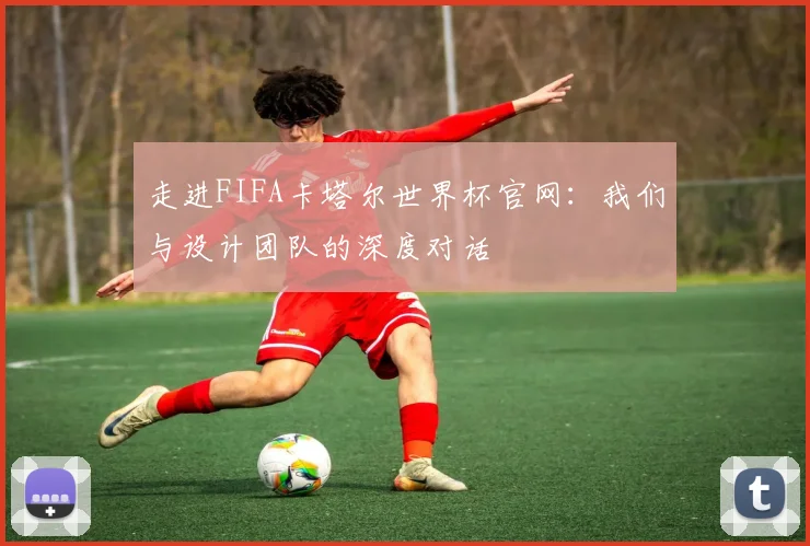 走进FIFA卡塔尔世界杯官网：我们与设计团队的深度对话