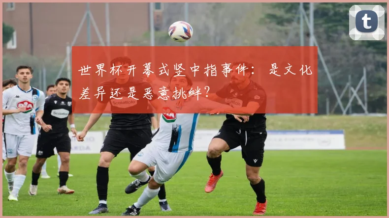 世界杯开幕式竖中指事件:是文化差异还是恶意挑衅?