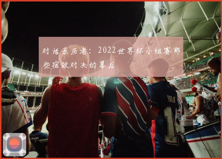 对话亲历者:2022世界杯小组赛那些宿敌对决的幕后